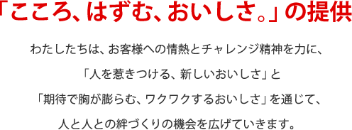 「こころ、はずむ、おいしさ。」の提供　わたしたちは、お客様の情熱とチャレンジ精神を力に、「人を惹きつける、新しいおいしさ」と「期待で胸が膨らむ、ワクワクするおいしさ」を通じて、人と人との絆づくりの機会を広げていきます。