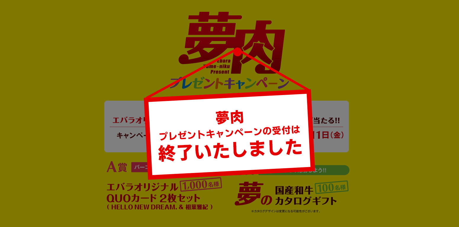 夢肉プレゼントキャンペーン エバラの夢は、焼肉でみんなをハッピーに！ 夢の国産和牛カタログギフトやエバラオリジナルQUOカード2枚セット（HELLO NEW DREAM.＆相葉雅紀）が当たる！！ キャンペーン応募期間 2020年10月1日（木）～12月11日（金）※ハガキの場合は当日消印有効。WEBの場合は当日23:59まで。 A賞1000名様　エバラオリジナルQUOカード2枚セット B賞100名様　夢の国産和牛カタログギフト