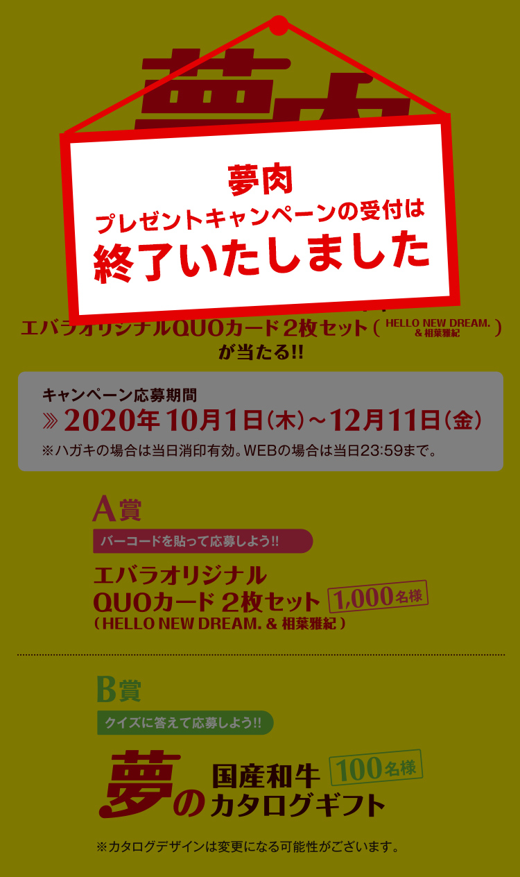 夢肉プレゼントキャンペーン エバラの夢は、焼肉でみんなをハッピーに！ 夢の国産和牛カタログギフトやエバラオリジナルQUOカード2枚セット（HELLO NEW DREAM.＆相葉雅紀）が当たる！！ キャンペーン応募期間 2020年10月1日（木）～12月11日（金）※ハガキの場合は当日消印有効。WEBの場合は当日23:59まで。 A賞1000名様　エバラオリジナルQUOカード2枚セット B賞100名様　夢の国産和牛カタログギフト