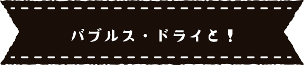 バブルズ・ドライと！