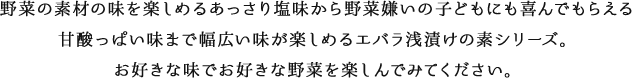 野菜の素材の味を楽しめるあっさり塩味から野菜嫌いの子どもにも喜んでもらえる 甘酸っぱい味まで幅広い味が楽しめるエバラ浅漬けの素シリーズ。お好きな味でお好きな野菜を楽しんでみてください。