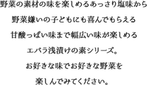 野菜の素材の味を楽しめるあっさり塩味から野菜嫌いの子どもにも喜んでもらえる 甘酸っぱい味まで幅広い味が楽しめるエバラ浅漬けの素シリーズ。お好きな味でお好きな野菜を楽しんでみてください。