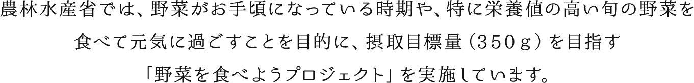 農林水産省では、野菜がお手頃になっている時期や、特に栄養値の高い旬の野菜を食べて元気に過ごすことを目的に、摂取目標量（３５０ｇ）を目指す「野菜を食べようプロジェクト」を実施しています