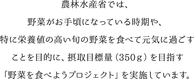 農林水産省では、野菜がお手頃になっている時期や、特に栄養値の高い旬の野菜を食べて元気に過ごすことを目的に、摂取目標量（３５０ｇ）を目指す「野菜を食べようプロジェクト」を実施しています