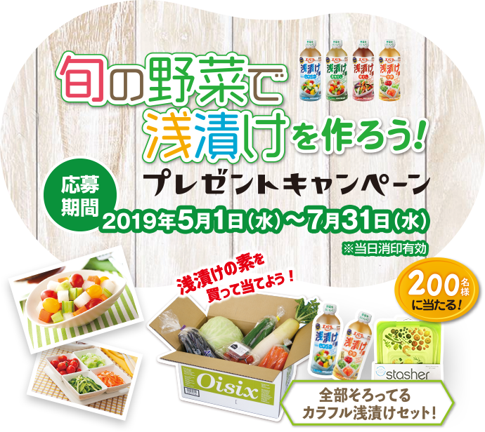 旬の野菜で浅漬けを作ろう！ プレゼントキャンペーン キャンペーン期間 2019年5月31日（水）～7月31日（水）※当日消印有効 浅漬けの素を買って当てよう！ 全部そろってるカラフル浅漬けセット！ 200名様に当たる！ 全部そろってるカラフル浅漬けセット！