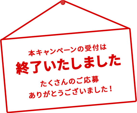 本キャンペーンの受付は終了いたしました たくさんのご応募ありがとうございました！