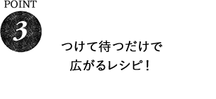 POINT3 つけて待つだけで広がるレシピ！