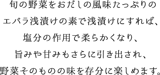 旬の野菜をおだしの風味たっぷりのエバラ浅漬けの素で浅漬けにすれば、塩分の作用で柔らかくなり、旨みや甘みもさらに引き出され、野菜そのものの味を存分に楽しめます。