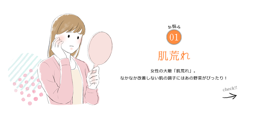 お悩み01 肌荒れ 女性の大敵「肌荒れ」。なかなか改善しない肌の調子にはあの野菜がぴったり！