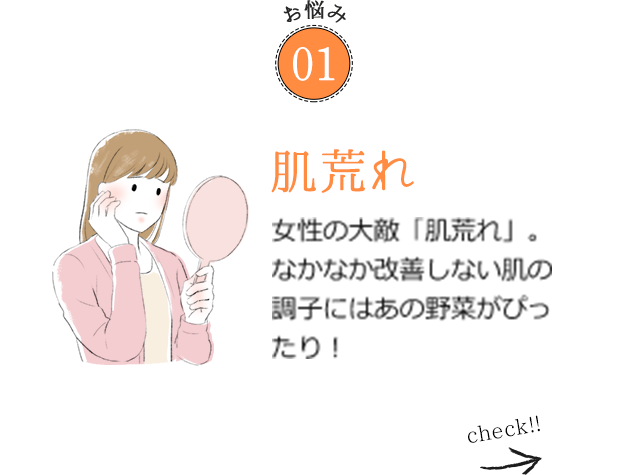 お悩み01 肌荒れ 女性の大敵「肌荒れ」。なかなか改善しない肌の調子にはあの野菜がぴったり！