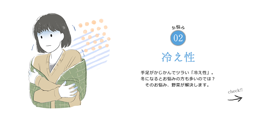 お悩み02 冷え性 手足がかじかんでツラい「冷え性」。冬になるとお悩みの方も多いのでは？そのお悩み、野菜が解決します。