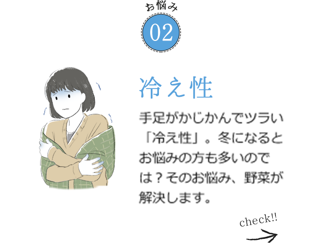 お悩み02 冷え性 手足がかじかんでツラい「冷え性」。冬になるとお悩みの方も多いのでは？そのお悩み、野菜が解決します。