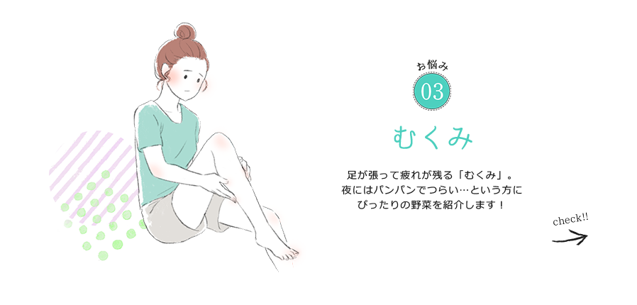 お悩み03 むくみ 足が張って疲れが残る「むくみ」。夜にはパンパンでつらい…という方にぴったりの野菜を紹介します！