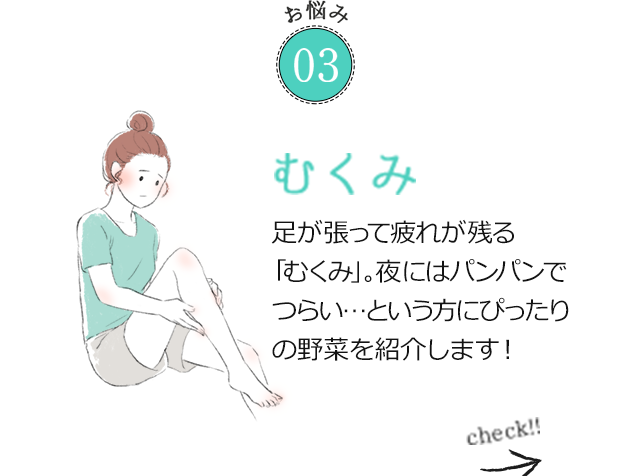 お悩み03 むくみ 足が張って疲れが残る「むくみ」。夜にはパンパンでつらい…という方にぴったりの野菜を紹介します！