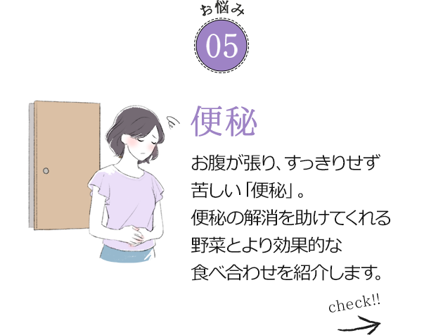 お悩み05 便秘 お腹が張り、すっきりせず苦しい「便秘」。便秘の解消を助けてくれる野菜とより効果的な食べ合わせを紹介します。