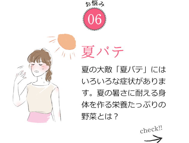 お悩み06 夏バテ 夏の大敵「夏バテ」にはいろいろな症状があります。夏の暑さに耐える身体を作る栄養たっぷりの野菜とは？