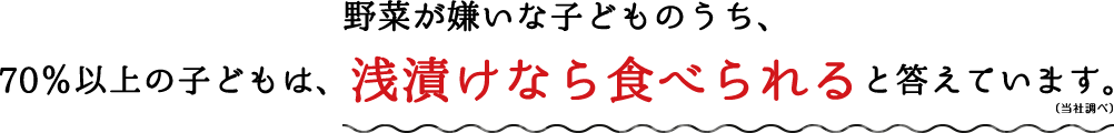 野菜が嫌いな子どものうち、70％以上の子どもは、浅漬けなら食べられると答えています。（当社調べ）