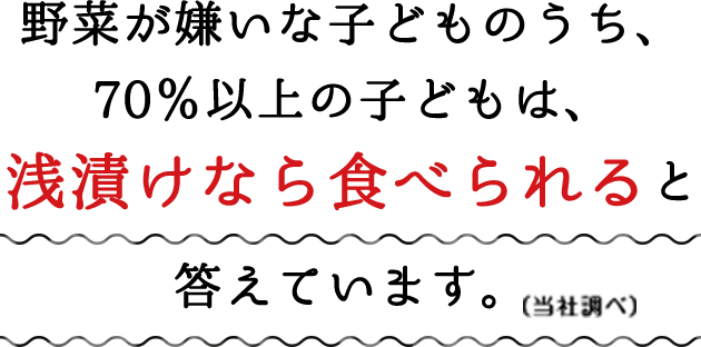 野菜が嫌いな子どものうち、70％以上の子どもは、浅漬けなら食べられると答えています。（当社調べ）