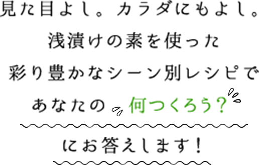 見た目よし。カラダにもよし。　浅漬けの素を使った彩り豊かなシーン別レシピであなたの「何つくろう？」にお答えします！