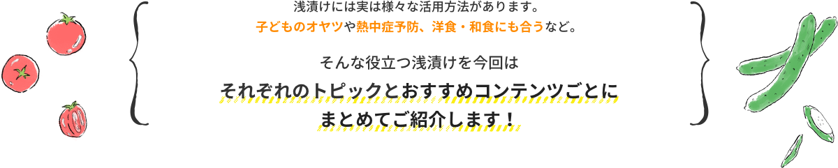 浅漬けには実は様々な活用方法があります。 子どものオヤツや熱中症予防、洋食・和食にも合うなど。そんな役立つ浅漬けを今回は それぞれのトピックとおすすめコンテンツごとに まとめてご紹介します！