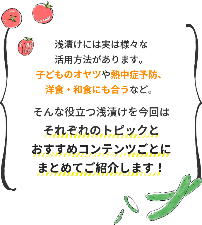浅漬けには実は様々な活用方法があります。 子どものオヤツや熱中症予防、洋食・和食にも合うなど。そんな役立つ浅漬けを今回は それぞれのトピックとおすすめコンテンツごとに まとめてご紹介します！