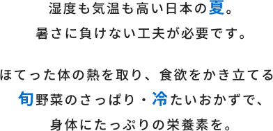 湿度も気温も高い日本の夏。暑さにも負けない工夫が必要です。ほてった体の熱を取り、食欲をかき立てる旬野菜のさっぱり・冷たいおかずで、身体にたっぷりの栄養素を。