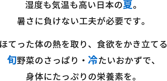 湿度も気温も高い日本の夏。暑さにも負けない工夫が必要です。ほてった体の熱を取り、食欲をかき立てる旬野菜のさっぱり・冷たいおかずで、身体にたっぷりの栄養素を。