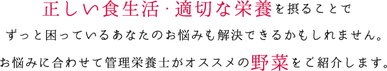 正しい食生活・適切な栄養を摂ることでずっと困っているあなたのお悩みも解決できるかもしれません。お悩みに合わせて管理栄養士がオススメの野菜をご紹介します。