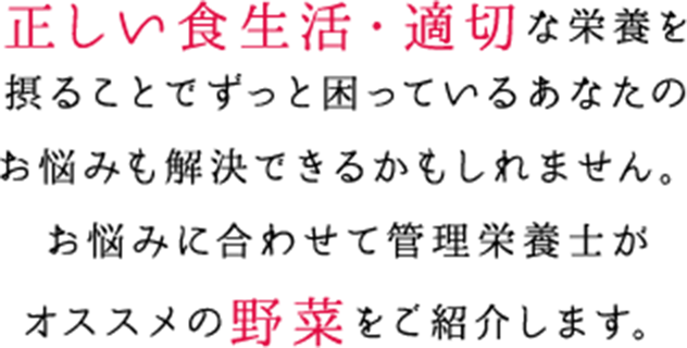 正しい食生活・適切な栄養を摂ることでずっと困っているあなたのお悩みも解決できるかもしれません。お悩みに合わせて管理栄養士がオススメの野菜をご紹介します。