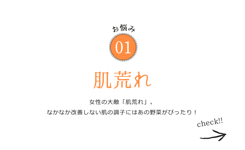 お悩み01 肌荒れ 女性の大敵「肌荒れ」。なかなか改善しない肌の調子にはあの野菜がぴったり！