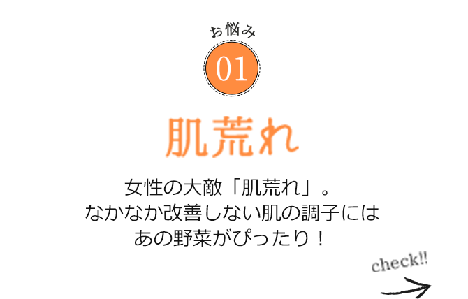 お悩み01 肌荒れ 女性の大敵「肌荒れ」。なかなか改善しない肌の調子にはあの野菜がぴったり！