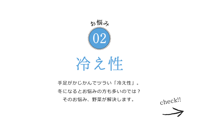 お悩み02 冷え性 手足がかじかんでツラい「冷え性」。冬になるとお悩みの方も多いのでは？そのお悩み、野菜が解決します。