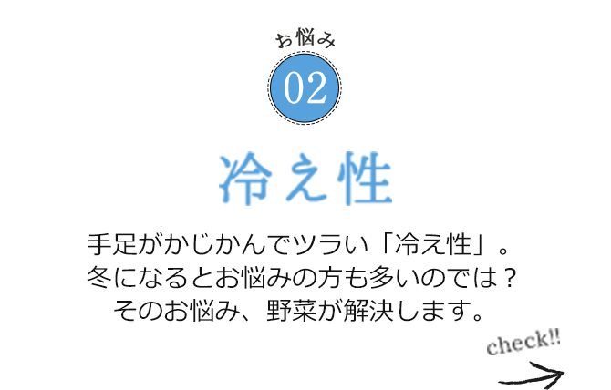 お悩み02 冷え性 手足がかじかんでツラい「冷え性」。冬になるとお悩みの方も多いのでは？そのお悩み、野菜が解決します。