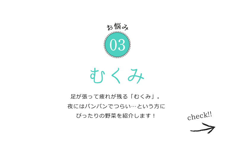 お悩み03 足が張って疲れが残る「むくみ」。夜にはパンパンでつらい…という方にぴったりの野菜を紹介します！