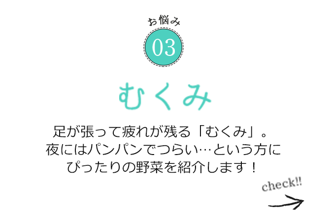 お悩み03 足が張って疲れが残る「むくみ」。夜にはパンパンでつらい…という方にぴったりの野菜を紹介します！