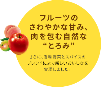 フルーツのさわやかな甘み、肉を包む自然な“とろみ”さらに、香味野菜とスパイスのブレンドより新しいおいしさを実現しました。