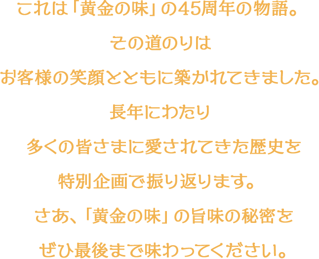 これは「黄金の味」の45周年の物語。 その道のりはお客様の笑顔とともに築かれてきました。長年にわたり多くの皆さまに愛されてきた歴史を特別企画で振り返ります。さあ、「黄金の味」の旨味の秘密をぜひ最後まで味わってください。