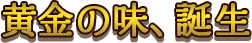 黄金の味、誕生