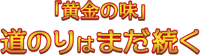 「黄金の味」道のりはまだ続く