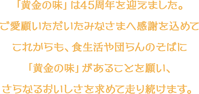 「黄金の味」は45周年を迎えました。ご愛顧いただいたみなさまへ感謝を込めてこれからも、食生活や団らんのそばに「黄金の味」があることを願い、さらなるおいしさを求めて走り続けます。