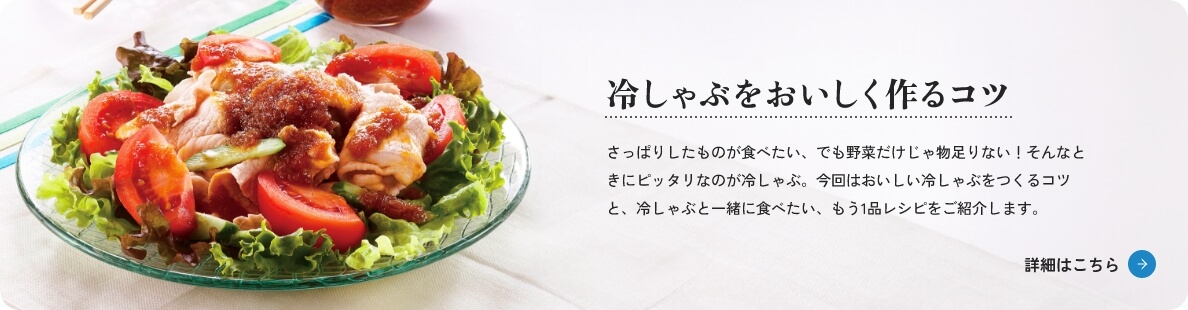 冷しゃぶをおいしく作るコツ　さっぱりしたものが食べたい、でも野菜だけじゃ物足りない！そんなときにピッタリなのが冷しゃぶ。今回はおいしい冷しゃぶをつくるコツと、冷しゃぶと一緒に食べたい、もう1品レシピをご紹介します。　詳細はこちら
