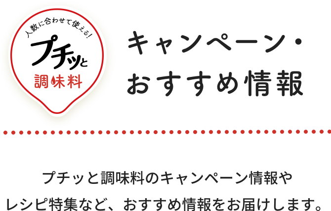 キャンペーン・おすすめ情報 プチッと調味料のキャンペーン情報やレシピ特集など、おすすめ情報をお届けします。