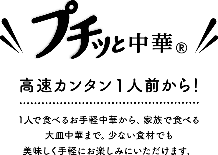 プチッと中華 高速カンタン1人前から! 1人で食べるお手軽中華から、家族で食べる大皿中華まで。少ない食材でも美味しく手軽にお楽しみにいただけます。