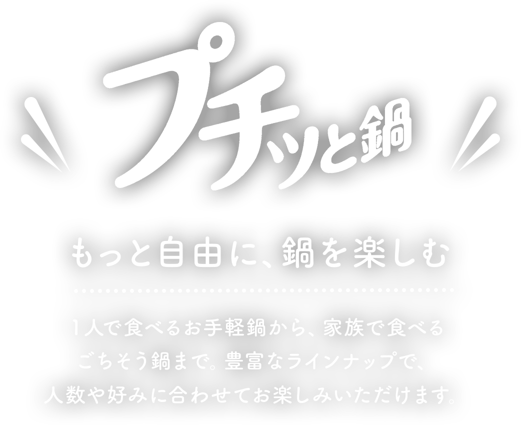 プチッと鍋もっと自由に、鍋を楽しむ１人で食べるお手軽鍋から、家族で食べる ごちそう鍋まで豊富なラインナップで、人数や好みに合わせてお楽しみいただけます。