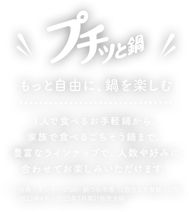 プチッと鍋もっと自由に、鍋を楽しむ１人で食べるお手軽鍋から、家族で食べる ごちそう鍋まで豊富なラインナップで、人数や好みに合わせてお楽しみいただけます。