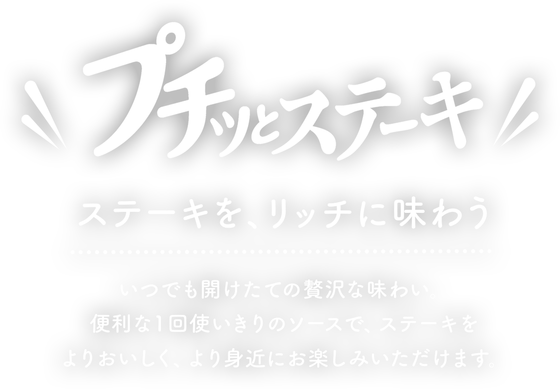 プチッとステーキ　ステーキを、リッチに味わう　いつでも開けたての贅沢な味わい、便利な1回を使い切りのソースでステーキをよりおいしく、より身近にお楽しみいただけます。