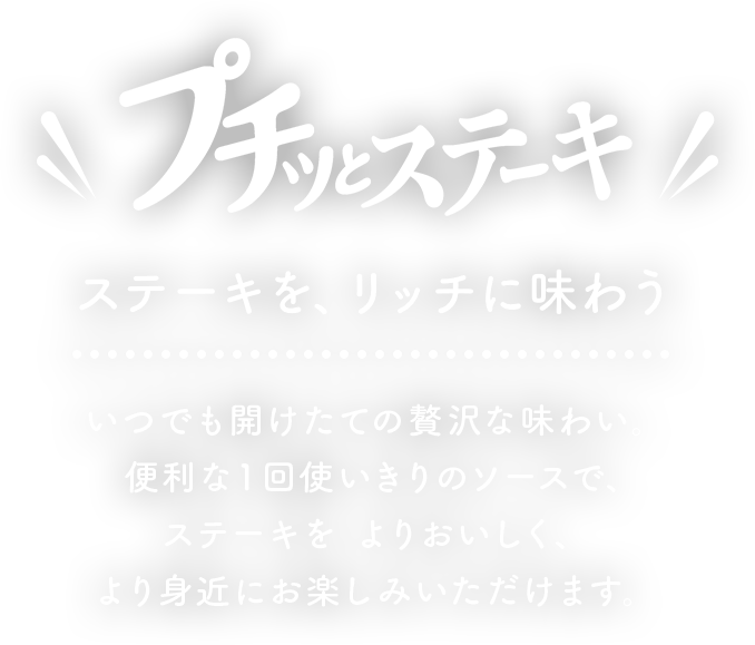 プチッとステーキ　ステーキを、リッチに味わう　いつでも開けたての贅沢な味わい、便利な1回を使い切りのソースでステーキをよりおいしく、より身近にお楽しみいただけます。