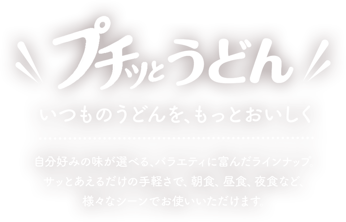 プチッとうどん　いつもうどんを、もっとおいしく　自分好みの味が選べる、バラエティに富んだラインナップ。サッとあえるだけの手軽さで、朝食、昼食、夜食など、様々なシーンでお使いいただけます。