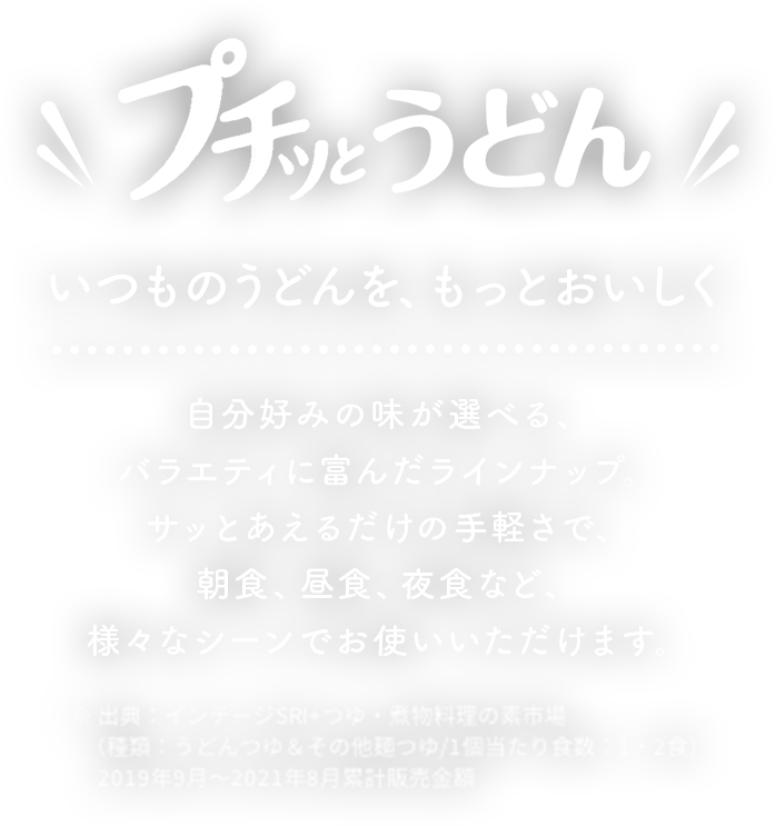 プチッとうどん　いつもうどんを、もっとおいしく　自分好みの味が選べる、バラエティに富んだラインナップ。サッとあえるだけの手軽さで、朝食、昼食、夜食など、様々なシーンでお使いいただけます。