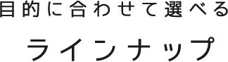 目的に合わせて選べるラインナップ